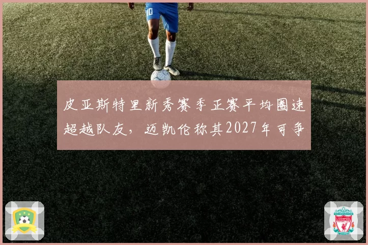 皮亚斯特里新秀赛季正赛平均圈速超越队友,迈凯伦称其2027年可争冠