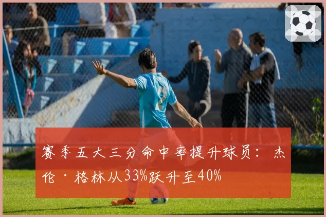 赛季五大三分命中率提升球员:杰伦·格林从33%跃升至40%