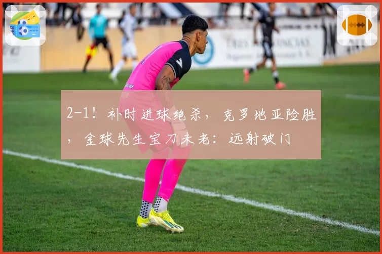 2-1!补时进球绝杀,克罗地亚险胜,金球先生宝刀未老:远射破门