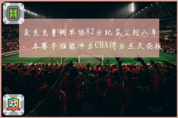 麦克克鲁姆单场82分纪录尘封八年,本赛季谁能冲击CBA得分王天花板?