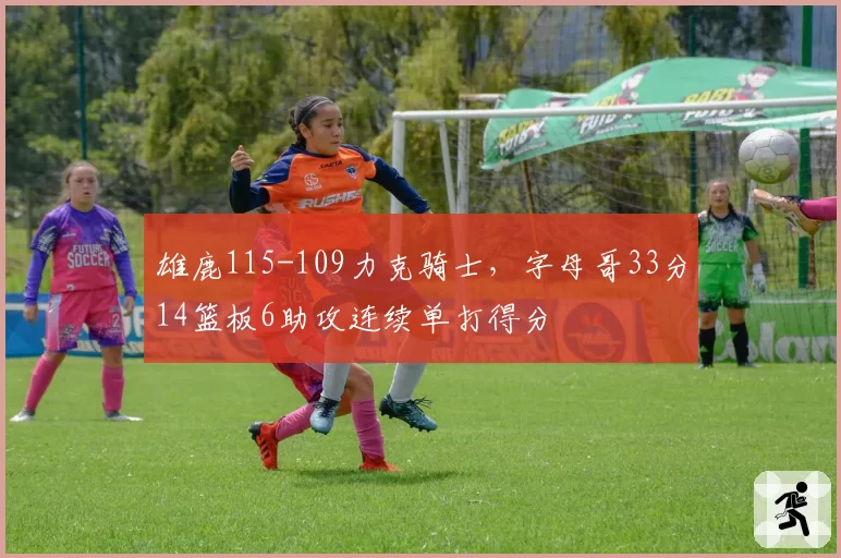 雄鹿115-109力克骑士，字母哥33分14篮板6助攻连续单打得分