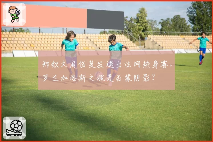 郑钦文肩伤复发退出法网热身赛,罗兰加洛斯之旅是否蒙阴影?